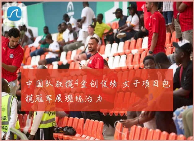 中国队狂揽4金创佳绩 女子项目包揽冠军展现统治力
