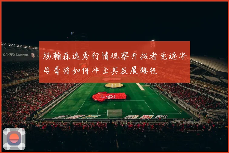 杨瀚森选秀行情观察开拓者竞逐字母哥将如何冲击其发展路径