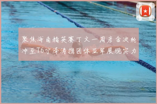 聚焦海南精英赛丁文一周彦含次轮冲至T6宁泽涛携团体亚军展现实力