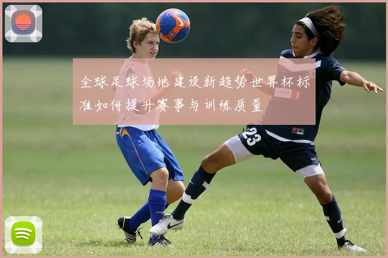 全球足球场地建设新趋势世界杯标准如何提升赛事与训练质量
