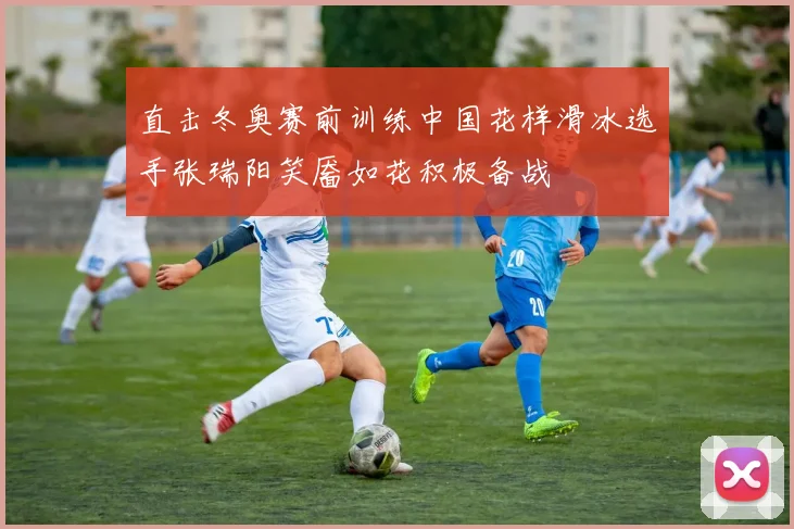 直击冬奥赛前训练中国花样滑冰选手张瑞阳笑靥如花积极备战