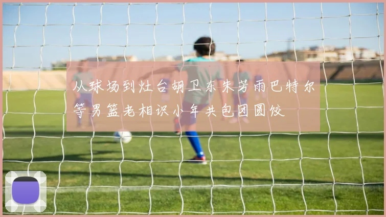 从球场到灶台胡卫东朱芳雨巴特尔等男篮老相识小年共包团圆饺