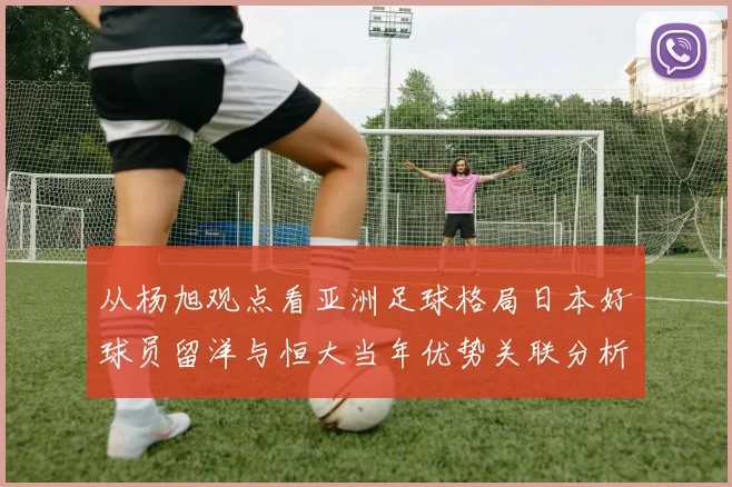 从杨旭观点看亚洲足球格局日本好球员留洋与恒大当年优势关联分析