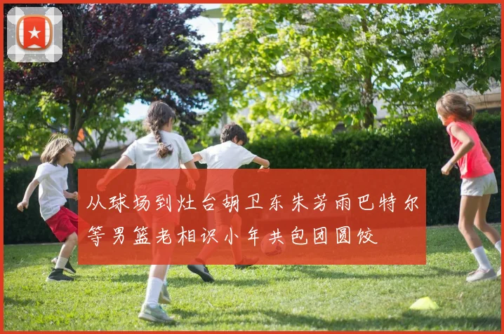 从球场到灶台胡卫东朱芳雨巴特尔等男篮老相识小年共包团圆饺