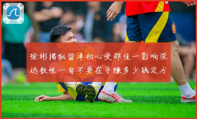 徐彬揭秘留洋初心受邵佳一影响深远教练一句不要在乎赚多少钱定方向