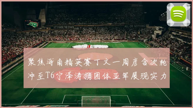 聚焦海南精英赛丁文一周彦含次轮冲至T6宁泽涛携团体亚军展现实力