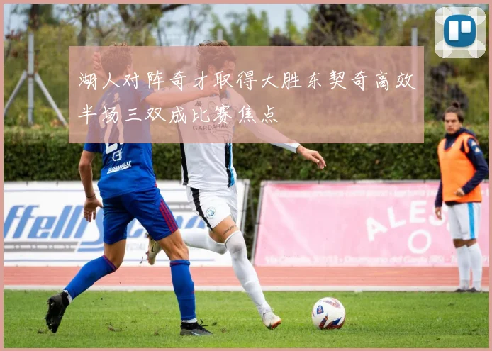 湖人对阵奇才取得大胜东契奇高效半场三双成比赛焦点