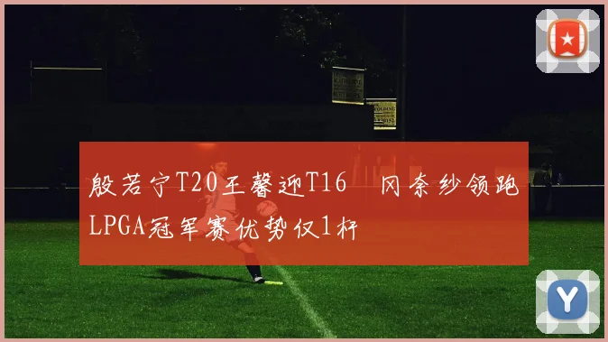 殷若宁T20王馨迎T16畑冈奈纱领跑LPGA冠军赛优势仅1杆