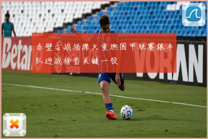 赤壁古战场烽火重燃围甲联赛银丰队迎战榜首关键一役